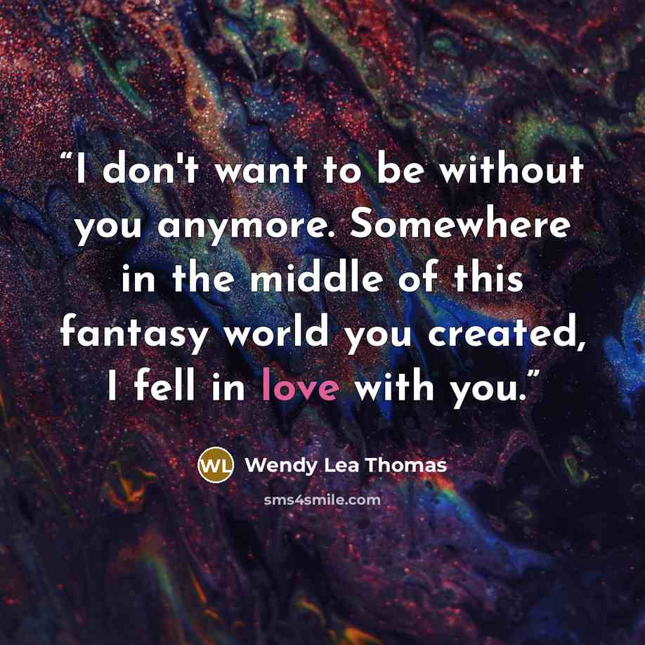 “I don't want to be without you anymore. Somewhere in the middle of this fantasy world you created, I fell in love with you.” quote by Wendy Lea Thomas