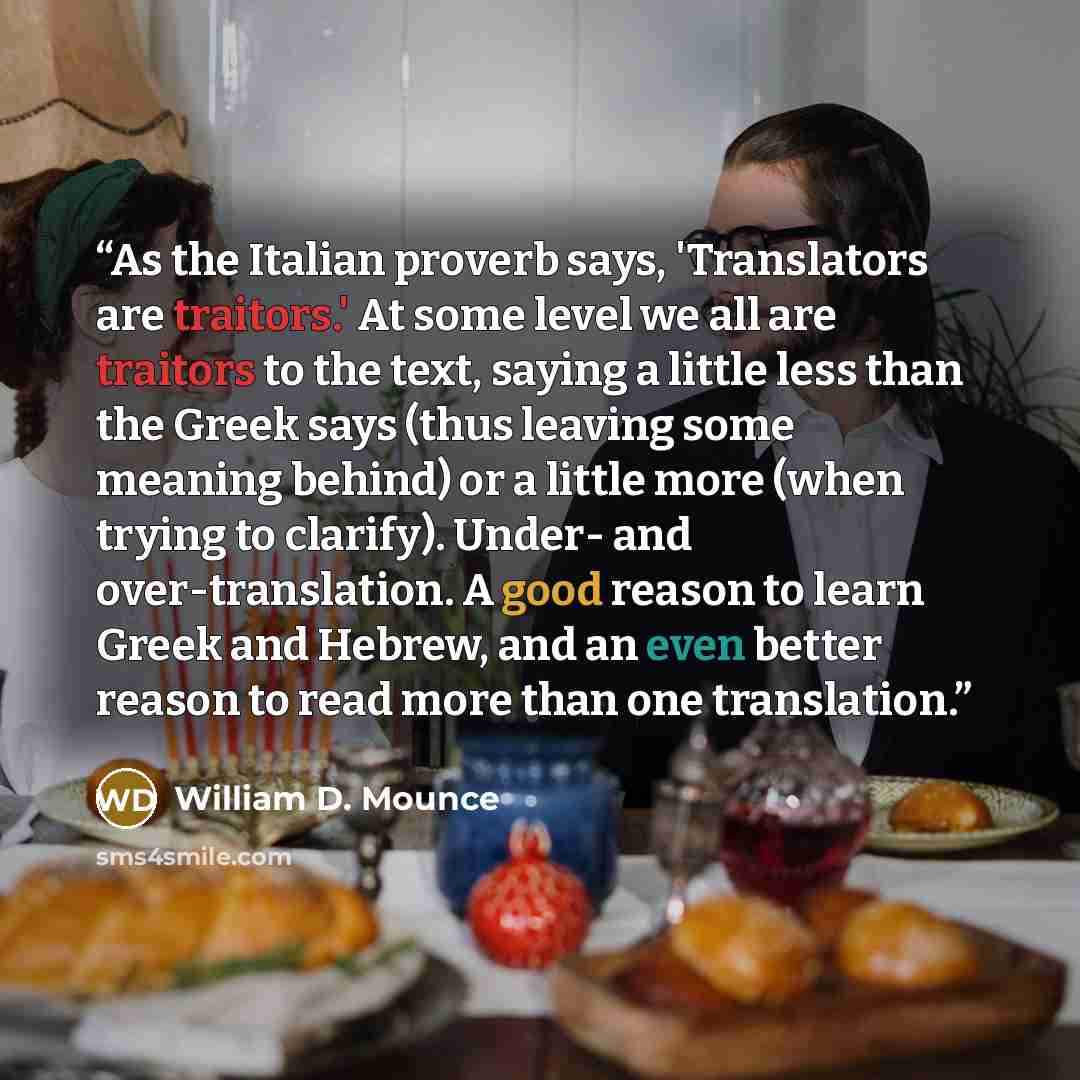 “As the Italian proverb says, 'Translators are traitors.' At some level we all are traitors to the text, saying a little less than the Greek says (thus leaving some meaning behind) or a little more (when trying to clarify). Under- and over-translation. A good reason to learn Greek and Hebrew, and…” quote by William D. Mounce