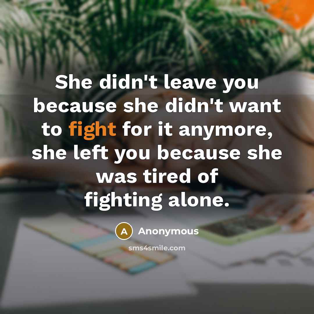 “She didn't leave you because she didn't want to fight for it anymore, she left you because she was tired of fighting alone.” quote by Anonymous