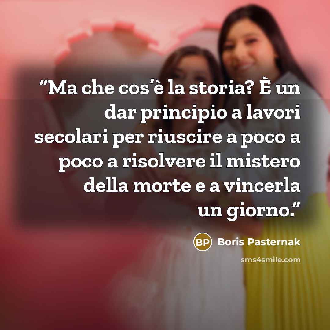 “Ma che cos’è la storia? È un dar principio a lavori secolari per riuscire a poco a poco a risolvere il mistero della morte e a vincerla un giorno.” quote by Boris Pasternak