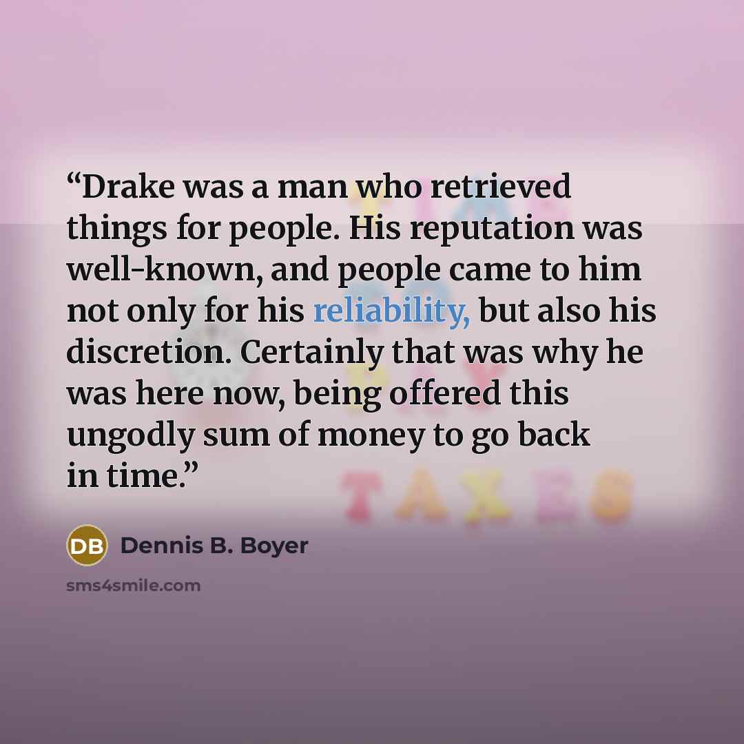 “Drake was a man who retrieved things for people. His reputation was well-known, and people came to him not only for his reliability, but also his discretion. Certainly that was why he was here now, being offered this ungodly sum of money to go back in time.” quote by Dennis B. Boyer