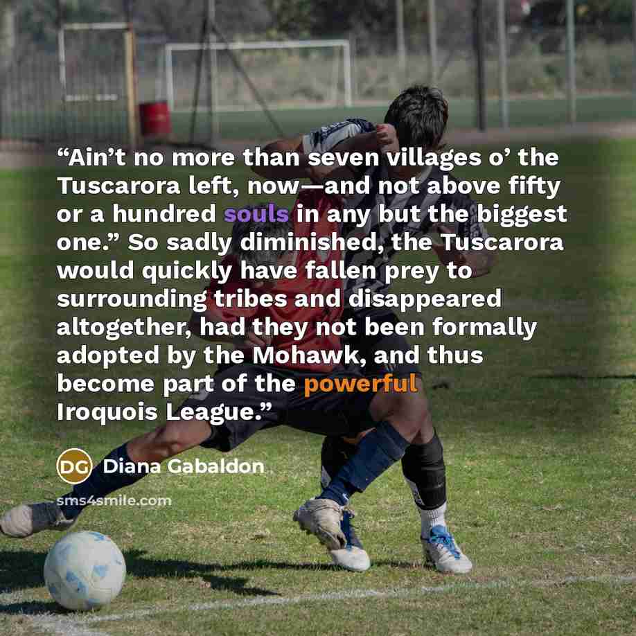 “Ain’t no more than seven villages o’ the Tuscarora left, now—and not above fifty or a hundred souls in any but the biggest one.” So sadly diminished, the Tuscarora would quickly have fallen prey to surrounding tribes and disappeared altogether, had they not been formally adopted by the Mohawk, and…” quote by Diana Gabaldon