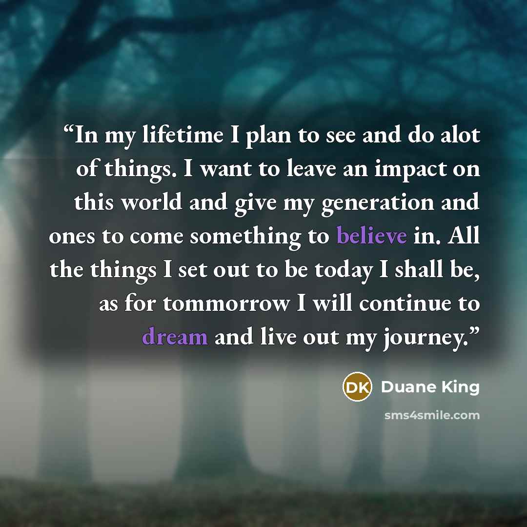 “In my lifetime I plan to see and do alot of things. I want to leave an impact on this world and give my generation and ones to come something to believe in. All the things I set out to be today I shall be, as for tommorrow I will continue to dream and live out my journey.” quote by Duane King