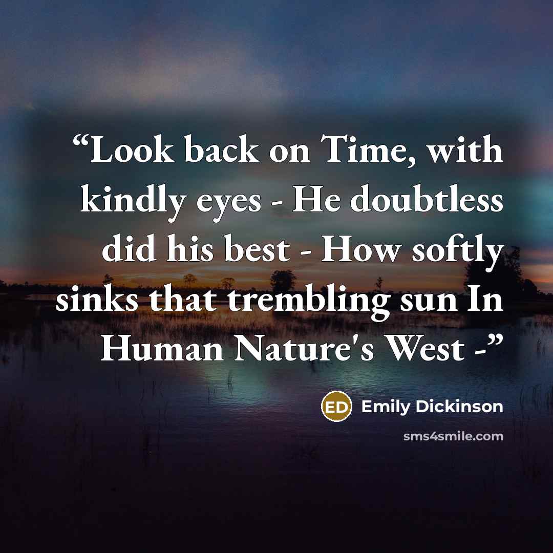 “Look back on Time, with kindly eyes - He doubtless did his best - How softly sinks that trembling sun In Human Nature's West -” quote by Emily Dickinson