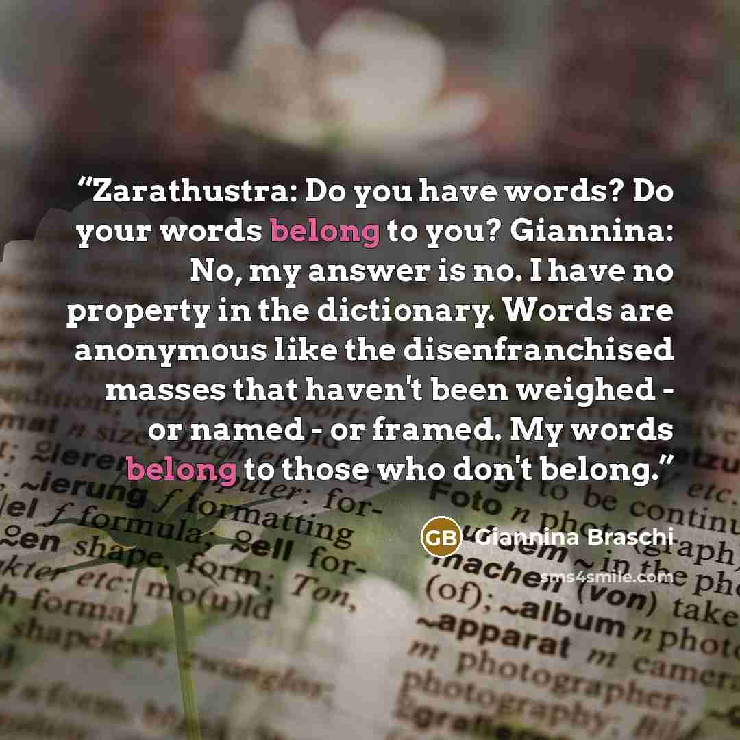 “Zarathustra: Do you have words? Do your words belong to you? Giannina: No, my answer is no. I have no property in the dictionary. Words are anonymous like the disenfranchised masses that haven't been weighed - or named - or framed. My words belong to those who don't belong.” quote by Giannina Braschi