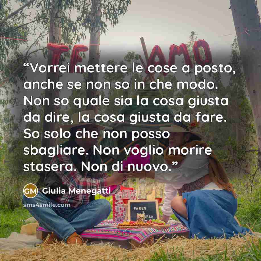 “Vorrei mettere le cose a posto, anche se non so in che modo. Non so quale sia la cosa giusta da dire, la cosa giusta da fare. So solo che non posso sbagliare. Non voglio morire stasera. Non di nuovo.” quote by Giulia Menegatti