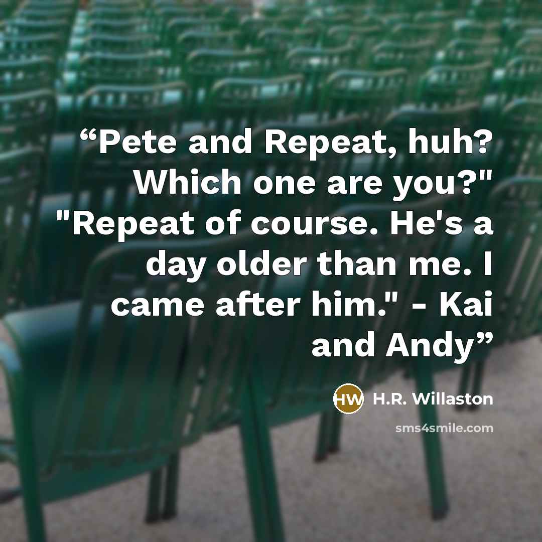 “Pete and Repeat, huh? Which one are you?" "Repeat of course. He's a day older than me. I came after him." - Kai and Andy” quote by H.R. Willaston