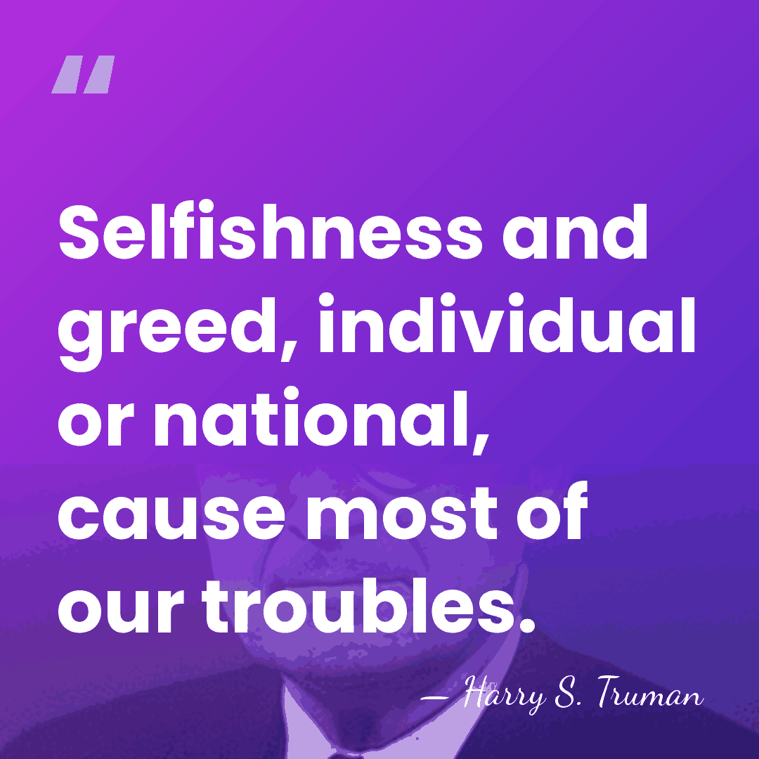 Selfishness and greed, individual or national, cause most of our troubles. - Harry S. Truman