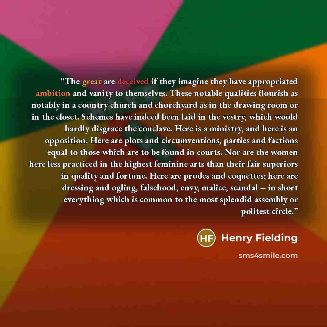 “The great are deceived if they imagine they have appropriated ambition and vanity to themselves. These notable qualities flourish as notably in a country church and churchyard as in the drawing room or in the closet. Schemes have indeed been laid in the vestry, which would hardly disgrace the…” quote by Henry Fielding
