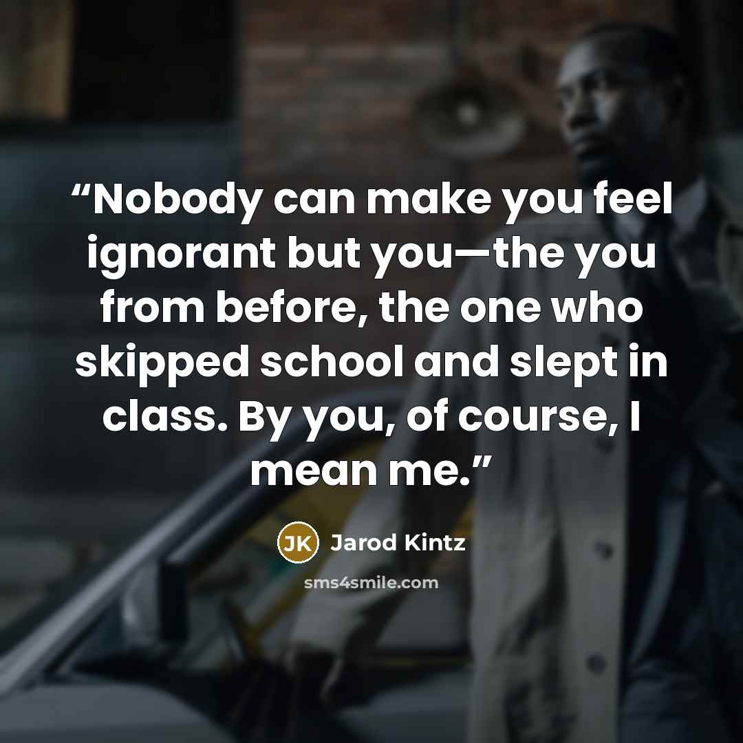 “Nobody can make you feel ignorant but you—the you from before, the one who skipped school and slept in class. By you, of course, I mean me.” quote by Jarod Kintz