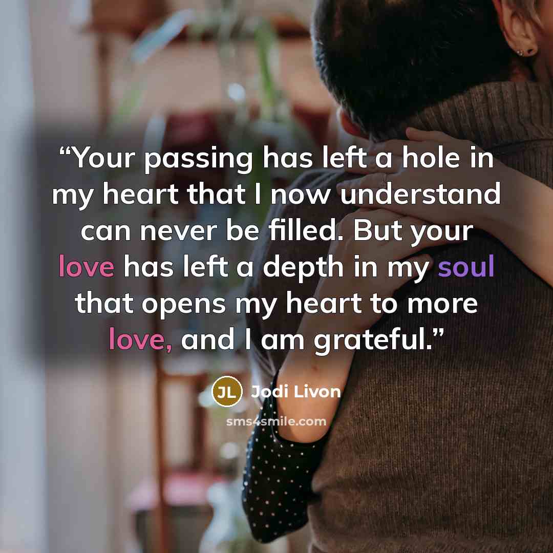 “Your passing has left a hole in my heart that I now understand can never be filled. But your love has left a depth in my soul that opens my heart to more love, and I am grateful.” quote by Jodi Livon