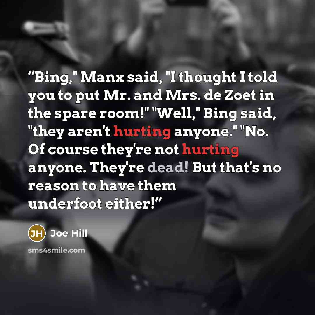 “Bing," Manx said, "I thought I told you to put Mr. and Mrs. de Zoet in the spare room!" "Well," Bing said, "they aren't hurting anyone." "No. Of course they're not hurting anyone. They're dead! But that's no reason to have them underfoot either!” quote by Joe Hill