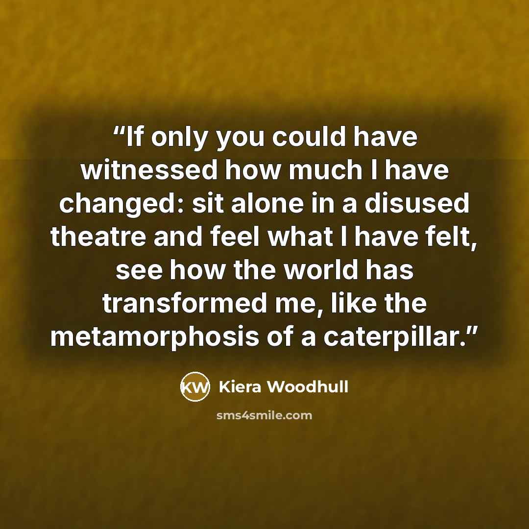 “If only you could have witnessed how much I have changed: sit alone in a disused theatre and feel what I have felt, see how the world has transformed me, like the metamorphosis of a caterpillar.” quote by Kiera Woodhull