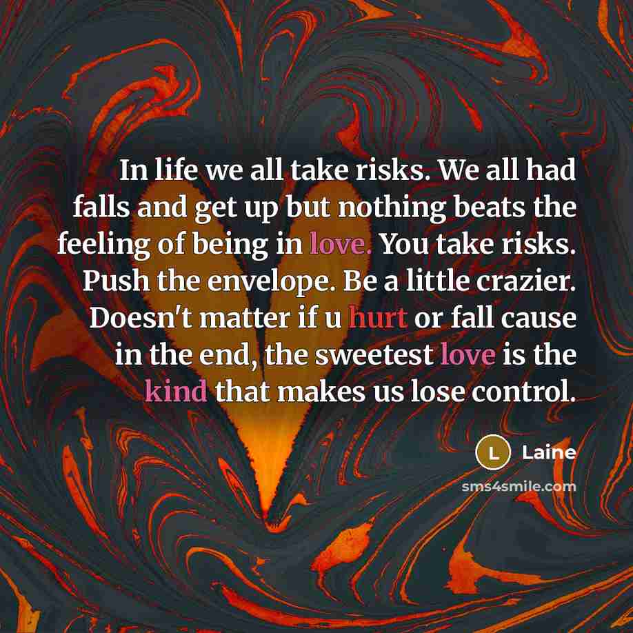 “In life we all take risks. We all had falls and get up but nothing beats the feeling of being in love. You take risks. Push the envelope. Be a little crazier. Doesn't matter if u hurt or fall cause in the end, the sweetest love is the kind that makes us lose control.” quote by Laine