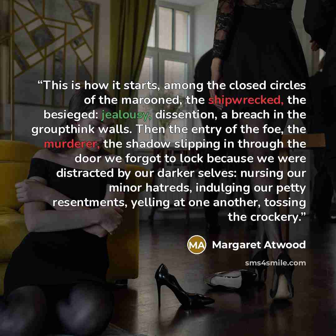 “This is how it starts, among the closed circles of the marooned, the shipwrecked, the besieged: jealousy, dissention, a breach in the groupthink walls. Then the entry of the foe, the murderer, the shadow slipping in through the door we forgot to lock because we were distracted by our darker…” quote by Margaret Atwood