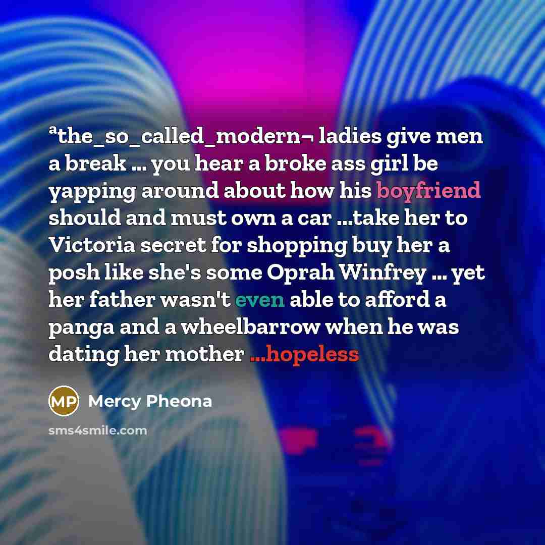 “ªthe_so_called_modern¬ ladies give men a break … you hear a broke ass girl be yapping around about how his boyfriend should and must own a car ...take her to Victoria secret for shopping buy her a posh like she's some Oprah Winfrey … yet her father wasn't even able to afford a panga and a…” quote by Mercy Pheona