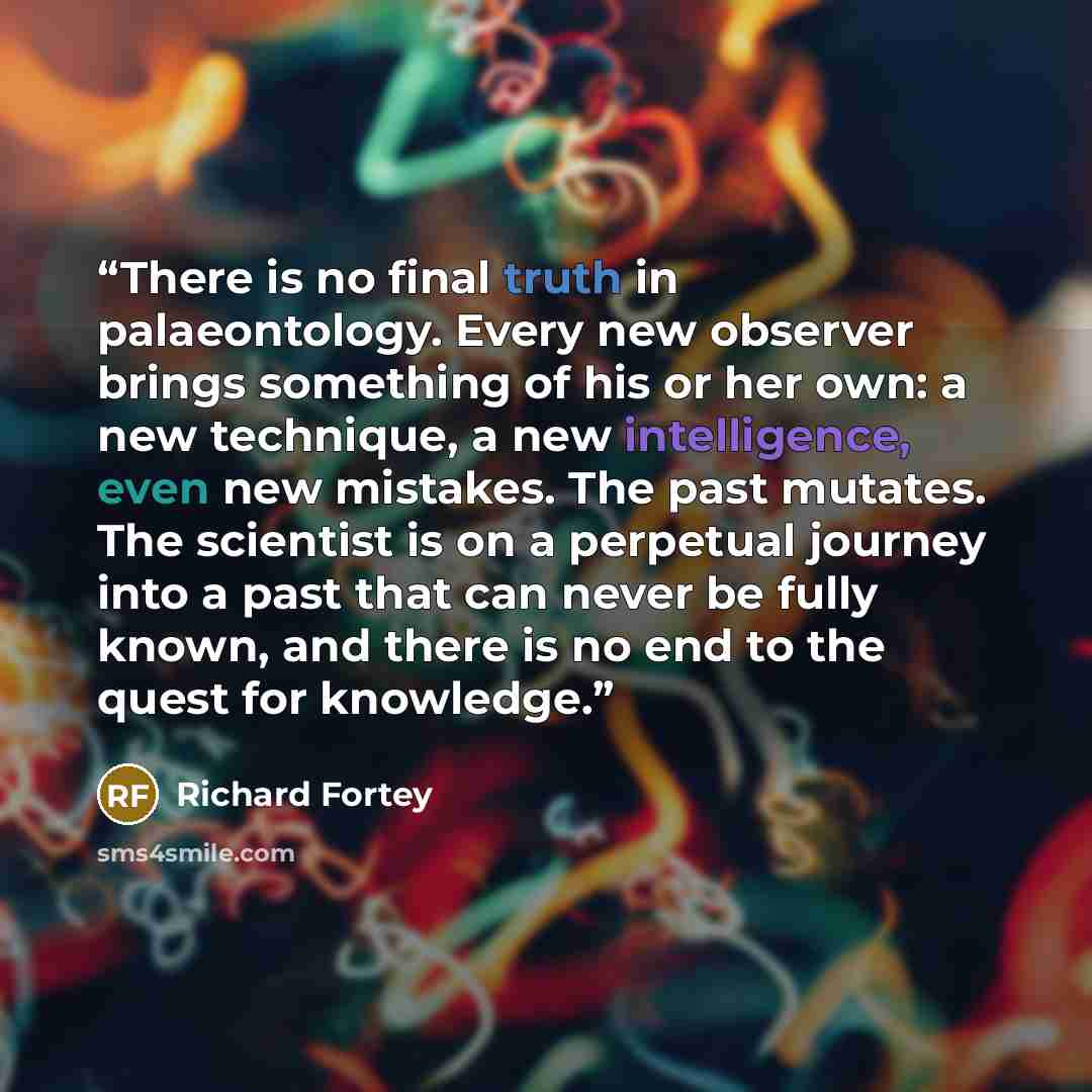 “There is no final truth in palaeontology. Every new observer brings something of his or her own: a new technique, a new intelligence, even new mistakes. The past mutates. The scientist is on a perpetual journey into a past that can never be fully known, and there is no end to the quest for…” quote by Richard Fortey