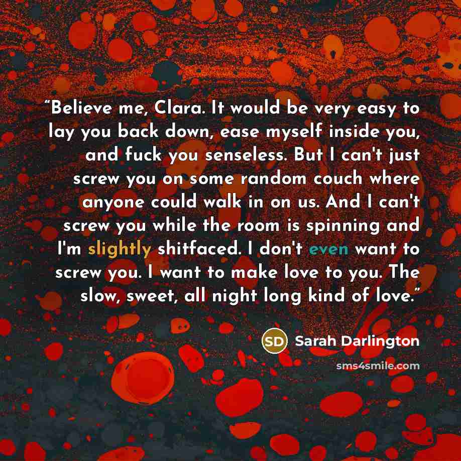 “Believe me, Clara. It would be very easy to lay you back down, ease myself inside you, and fuck you senseless. But I can't just screw you on some random couch where anyone could walk in on us. And I can't screw you while the room is spinning and I'm slightly shitfaced. I don't even want to screw…” quote by Sarah Darlington