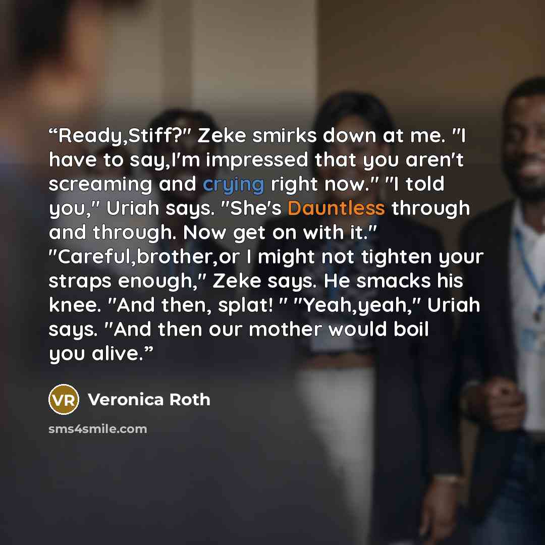 “Ready,Stiff?" Zeke smirks down at me. "I have to say,I'm impressed that you aren't screaming and crying right now." "I told you," Uriah says. "She's Dauntless through and through. Now get on with it." "Careful,brother,or I might not tighten your straps enough," Zeke says. He smacks his knee. "And…” quote by Veronica Roth