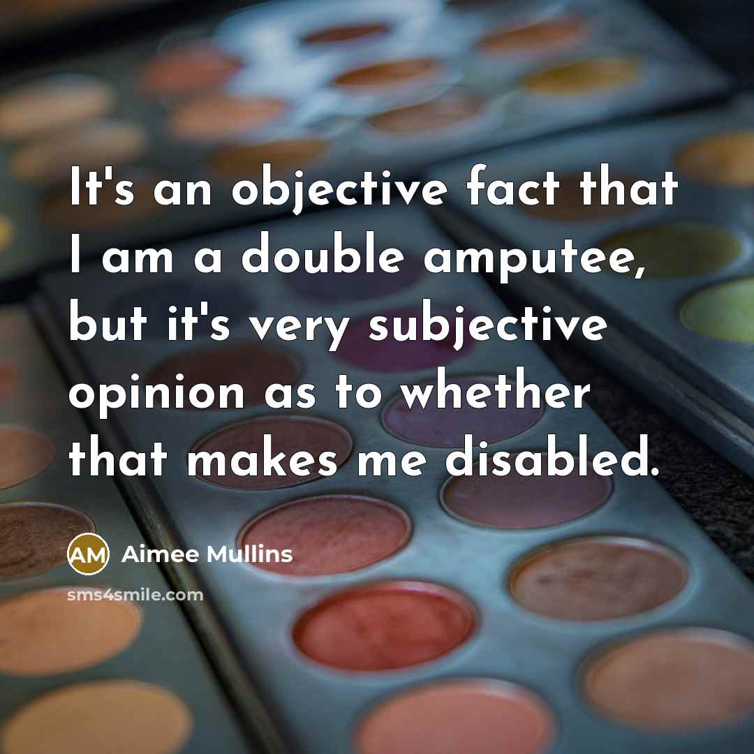 “It's an objective fact that I am a double amputee, but it's very subjective opinion as to whether that makes me disabled.” quote by Aimee Mullins
