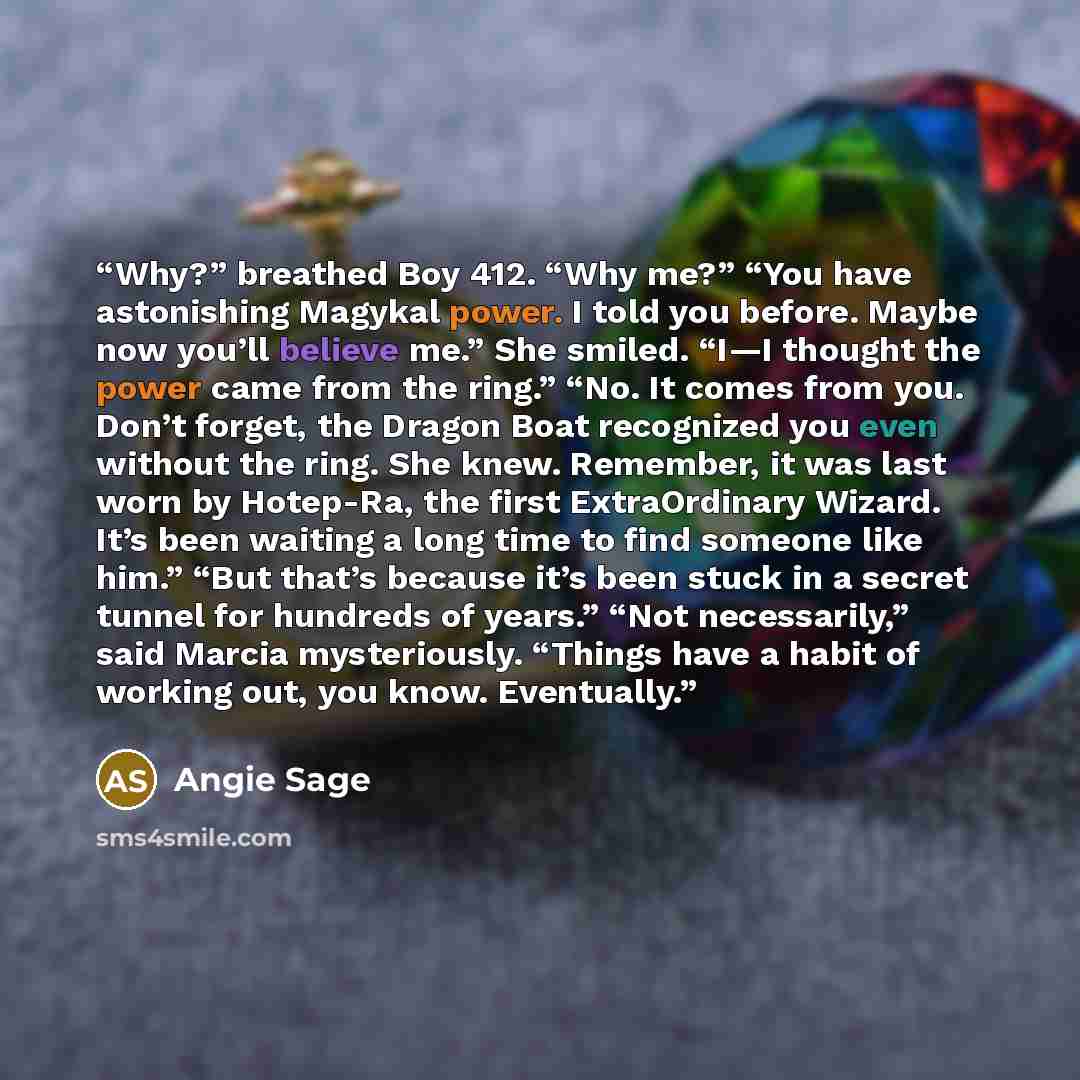 “Why?” breathed Boy 412. “Why me?” “You have astonishing Magykal power. I told you before. Maybe now you’ll believe me.” She smiled. “I—I thought the power came from the ring.” “No. It comes from you. Don’t forget, the Dragon Boat recognized you even without the ring. She knew. Remember, it was…” quote by Angie Sage