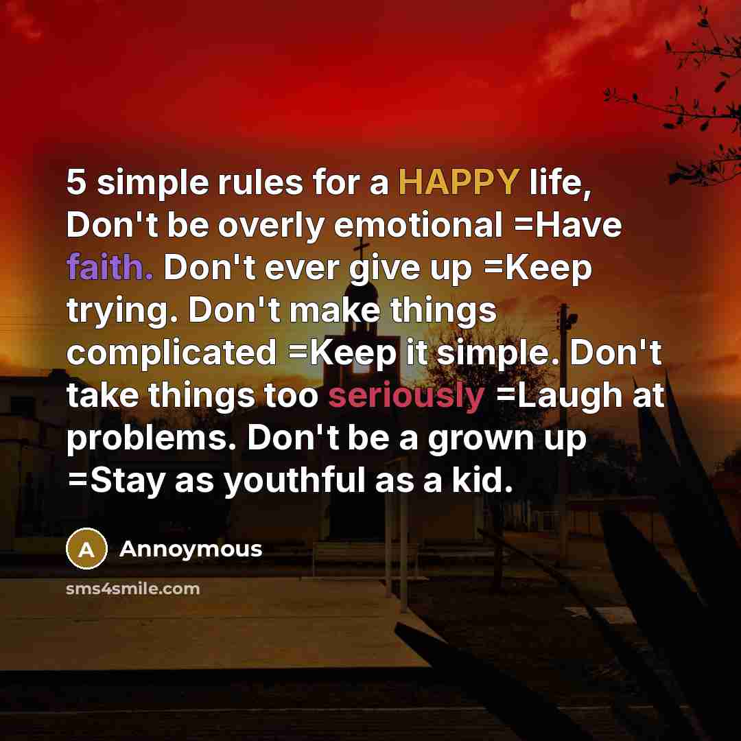“5 simple rules for a HAPPY life, Don't be overly emotional =Have faith. Don't ever give up =Keep trying. Don't make things complicated =Keep it simple. Don't take things too seriously =Laugh at problems. Don't be a grown up =Stay as youthful as a kid.” quote by Annoymous