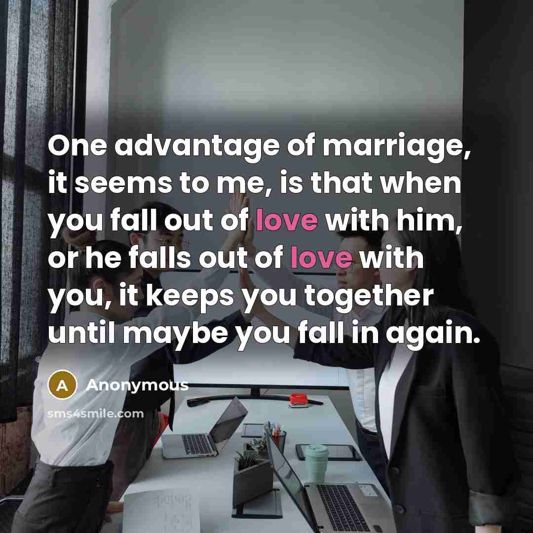“One advantage of marriage, it seems to me, is that when you fall out of love with him, or he falls out of love with you, it keeps you together until maybe you fall in again.” quote by Anonymous