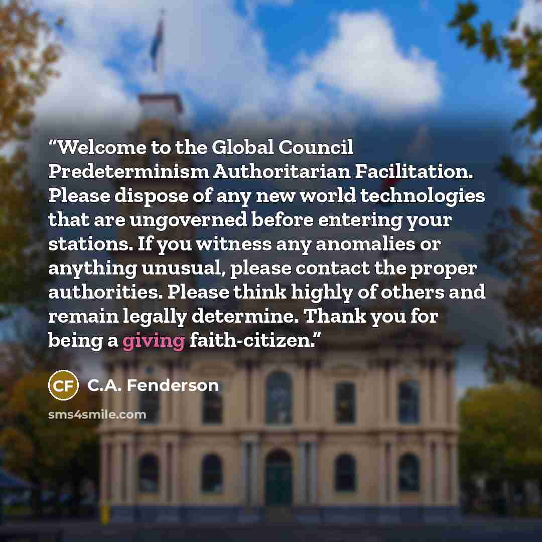 “Welcome to the Global Council Predeterminism Authoritarian Facilitation. Please dispose of any new world technologies that are ungoverned before entering your stations. If you witness any anomalies or anything unusual, please contact the proper authorities. Please think highly of others and remain…” quote by C.A. Fenderson