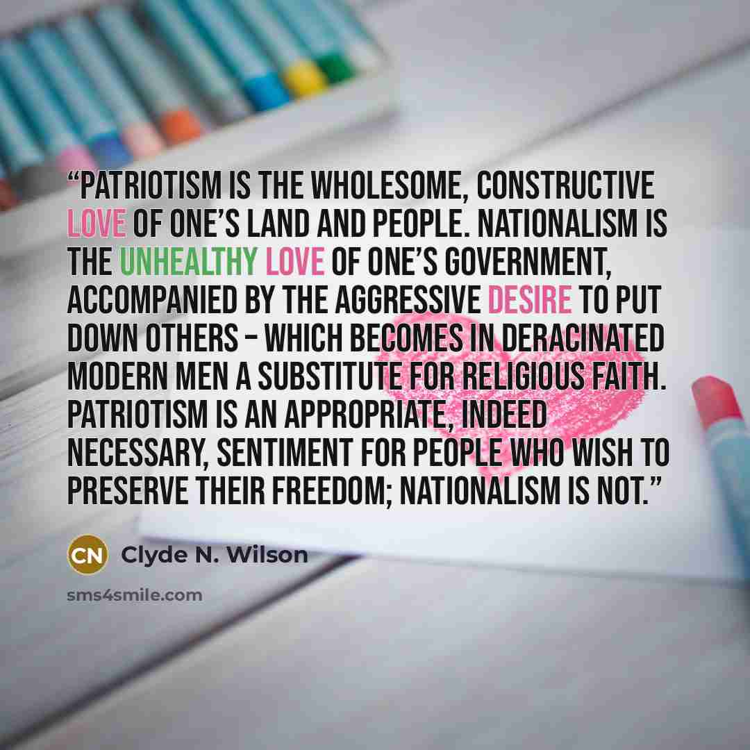 “Patriotism is the wholesome, constructive love of one’s land and people. Nationalism is the unhealthy love of one’s government, accompanied by the aggressive desire to put down others – which becomes in deracinated modern men a substitute for religious faith. Patriotism is an appropriate, indeed…” quote by Clyde N. Wilson