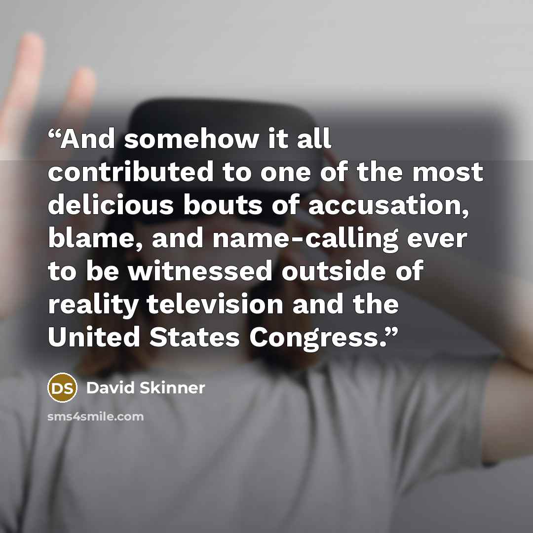 “And somehow it all contributed to one of the most delicious bouts of accusation, blame, and name-calling ever to be witnessed outside of reality television and the United States Congress.” quote by David Skinner