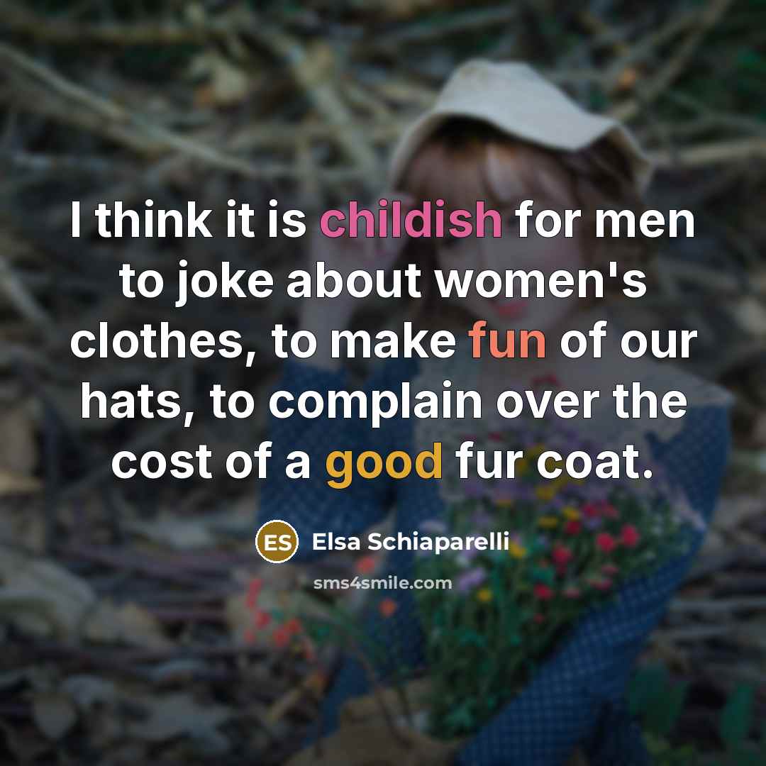 “I think it is childish for men to joke about women's clothes, to make fun of our hats, to complain over the cost of a good fur coat.” quote by Elsa Schiaparelli