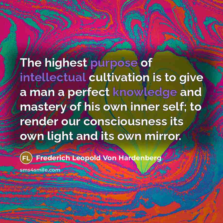 “The highest purpose of intellectual cultivation is to give a man a perfect knowledge and mastery of his own inner self; to render our consciousness its own light and its own mirror.” quote by Frederich Leopold Von Hardenberg