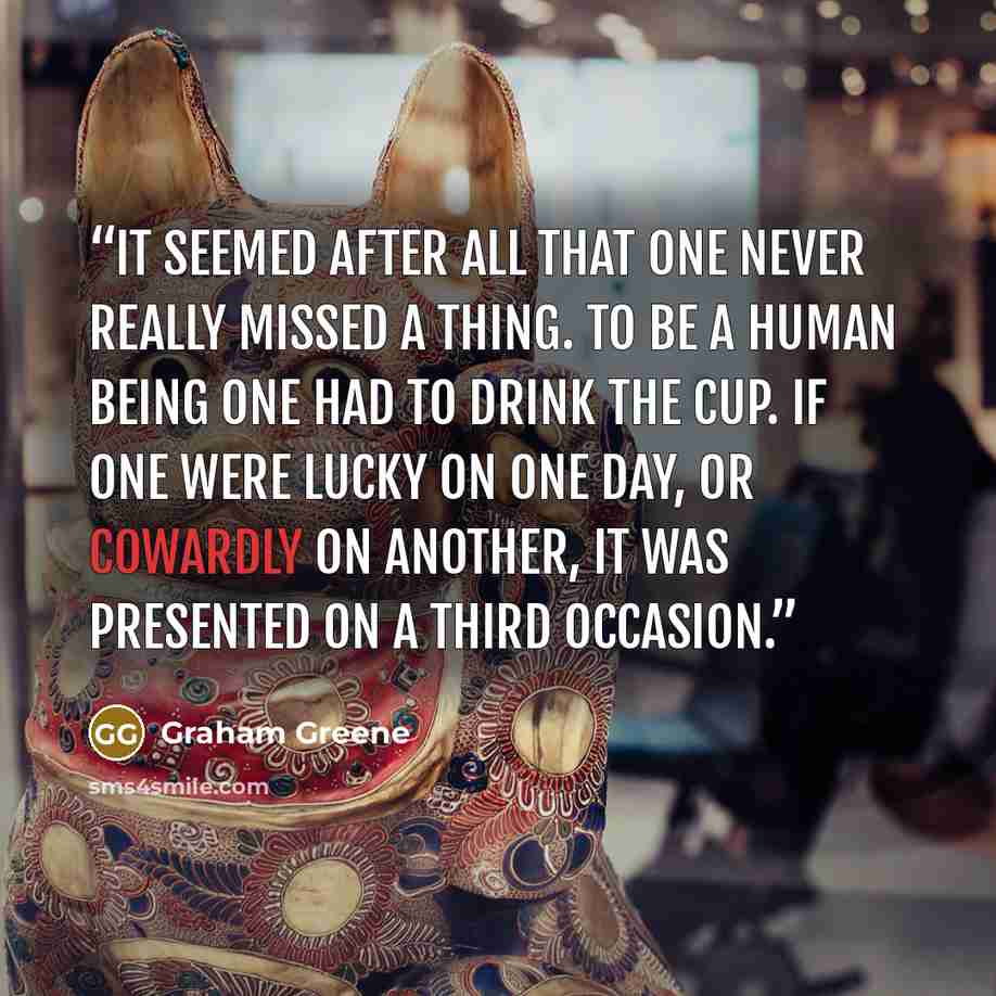 “It seemed after all that one never really missed a thing. To be a human being one had to drink the cup. If one were lucky on one day, or cowardly on another, it was presented on a third occasion.” quote by Graham Greene