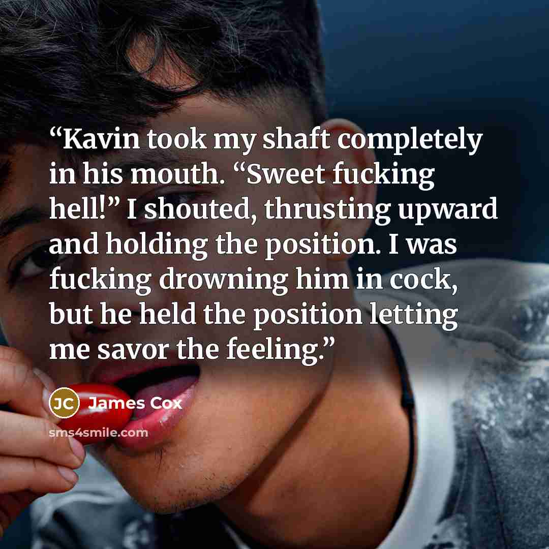 “Kavin took my shaft completely in his mouth. “Sweet fucking hell!” I shouted, thrusting upward and holding the position. I was fucking drowning him in cock, but he held the position letting me savor the feeling.” quote by James Cox