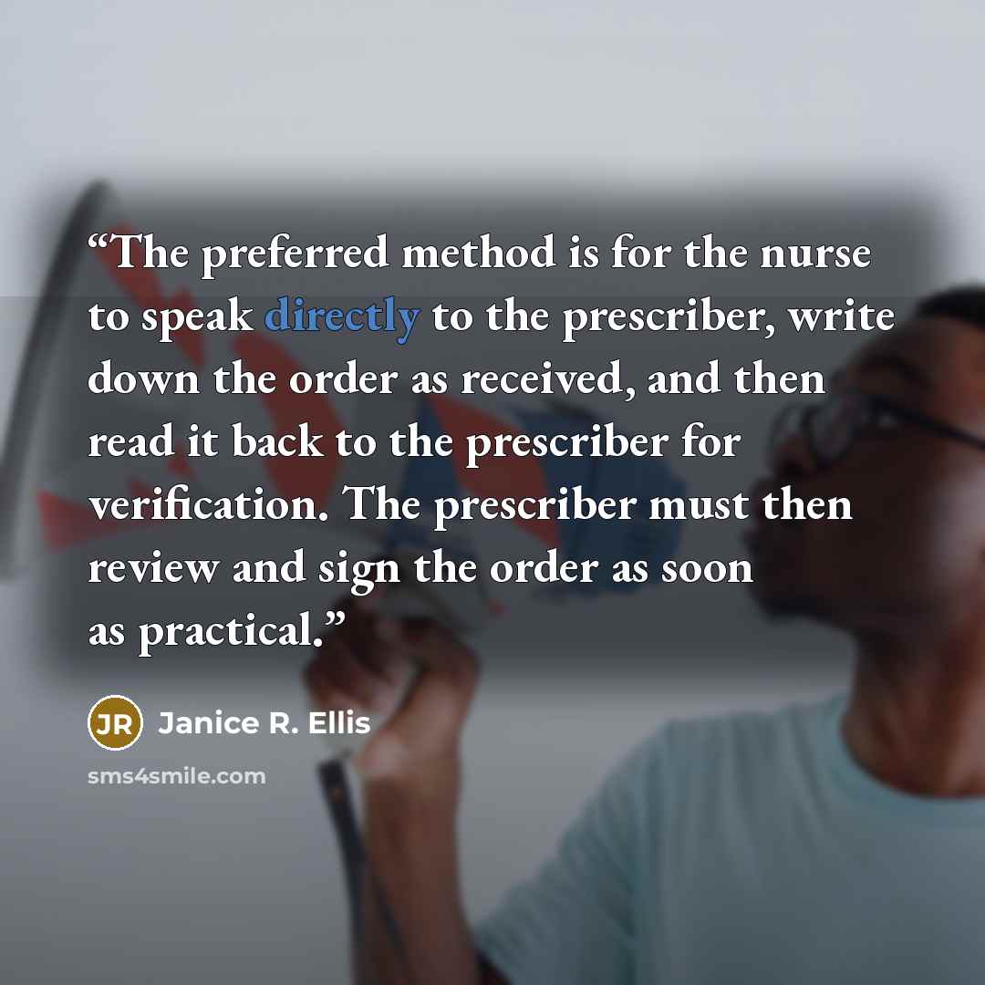 “The preferred method is for the nurse to speak directly to the prescriber, write down the order as received, and then read it back to the prescriber for verification. The prescriber must then review and sign the order as soon as practical.” quote by Janice R. Ellis