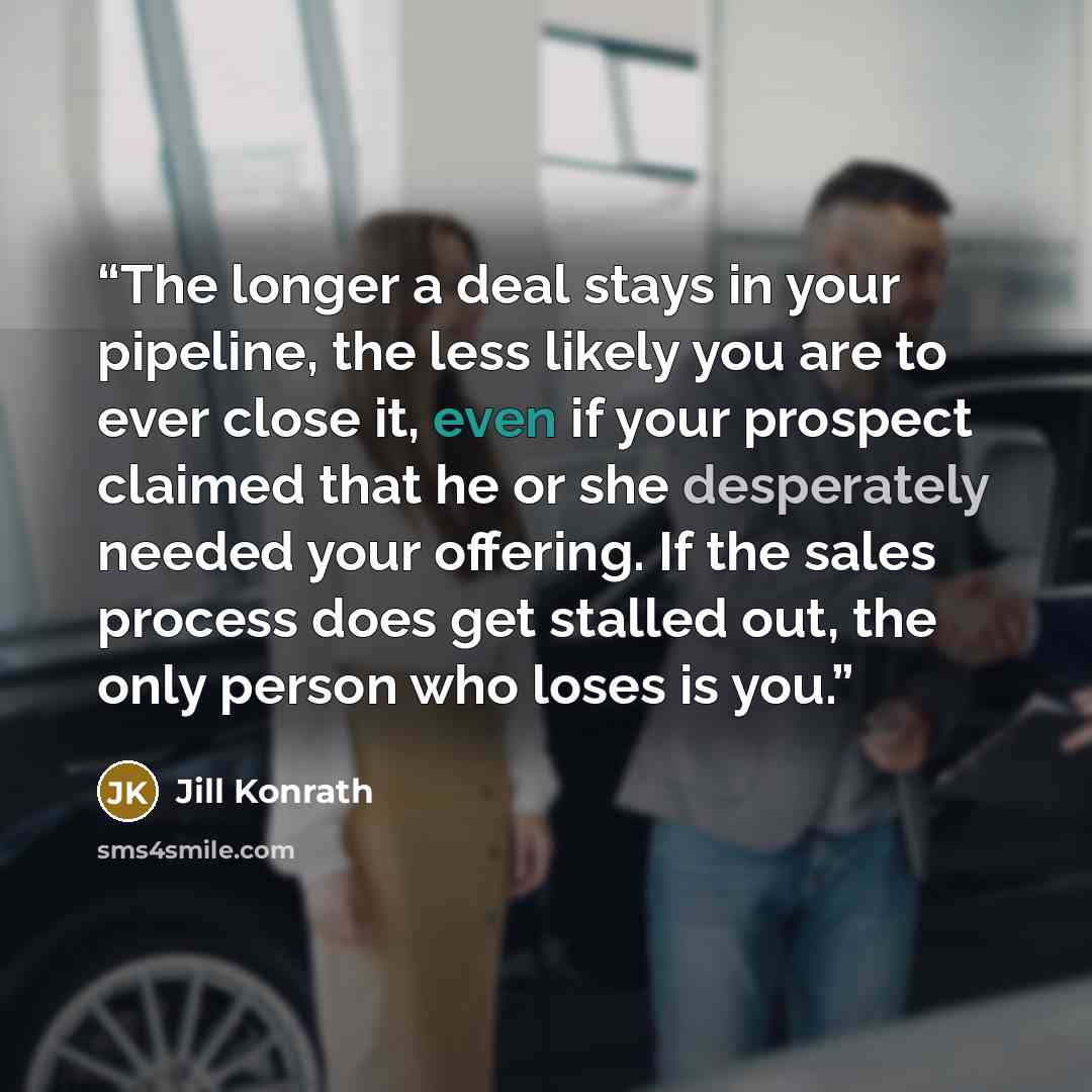 “The longer a deal stays in your pipeline, the less likely you are to ever close it, even if your prospect claimed that he or she desperately needed your offering. If the sales process does get stalled out, the only person who loses is you.” quote by Jill Konrath