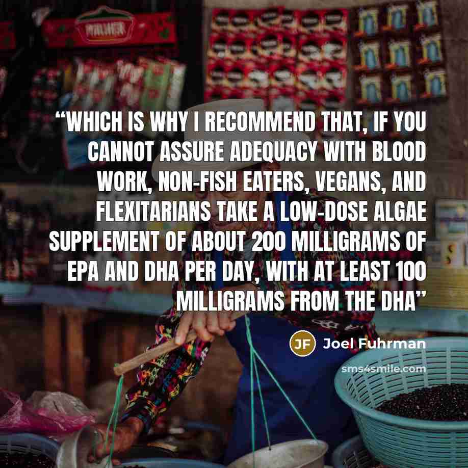 “Which is why I recommend that, if you cannot assure adequacy with blood work, non-fish eaters, vegans, and flexitarians take a low-dose algae supplement of about 200 milligrams of EPA and DHA per day, with at least 100 milligrams from the DHA” quote by Joel Fuhrman