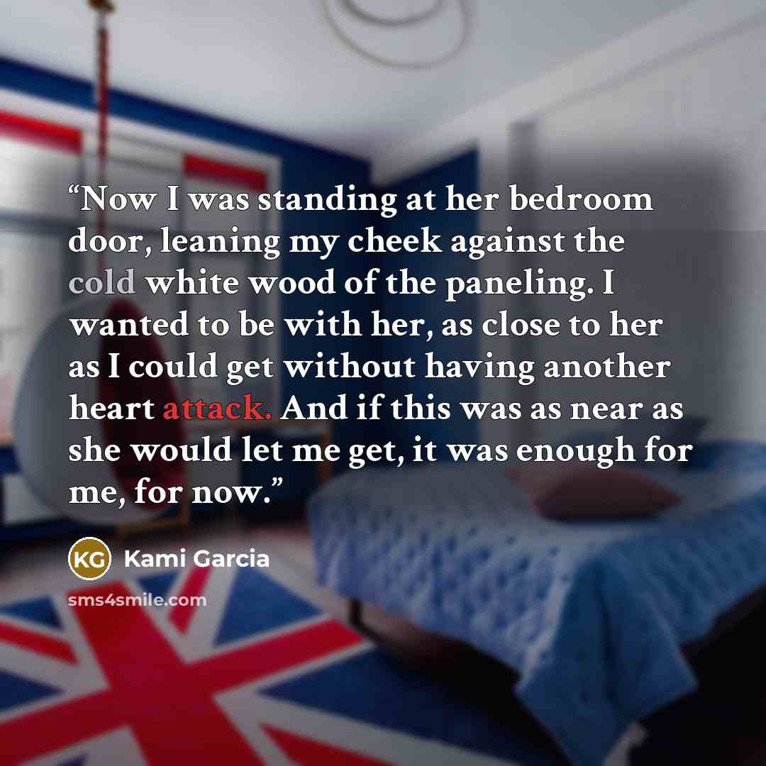 “Now I was standing at her bedroom door, leaning my cheek against the cold white wood of the paneling. I wanted to be with her, as close to her as I could get without having another heart attack. And if this was as near as she would let me get, it was enough for me, for now.” quote by Kami Garcia
