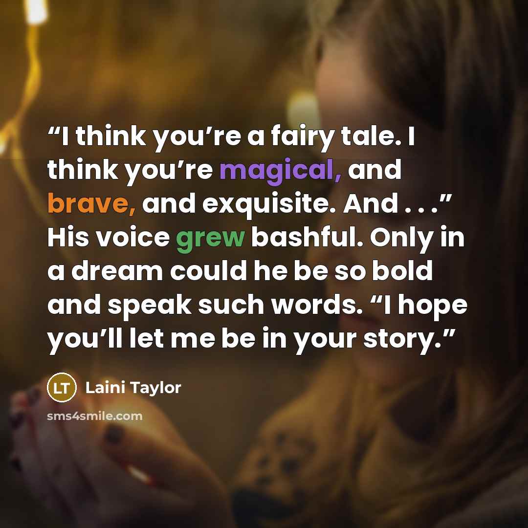 “I think you’re a fairy tale. I think you’re magical, and brave, and exquisite. And . . .” His voice grew bashful. Only in a dream could he be so bold and speak such words. “I hope you’ll let me be in your story.” quote by Laini Taylor