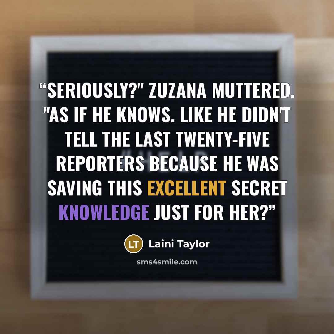 “Seriously?" Zuzana muttered. "As if he knows. Like he didn't tell the last twenty-five reporters because he was saving this excellent secret knowledge just for her?” quote by Laini Taylor