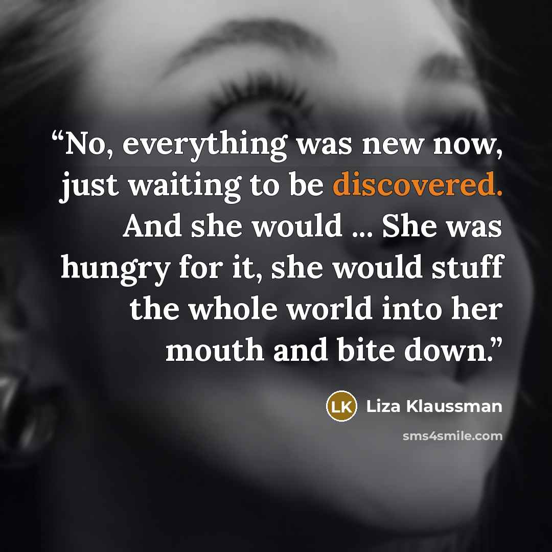 “No, everything was new now, just waiting to be discovered. And she would ... She was hungry for it, she would stuff the whole world into her mouth and bite down.” quote by Liza Klaussman