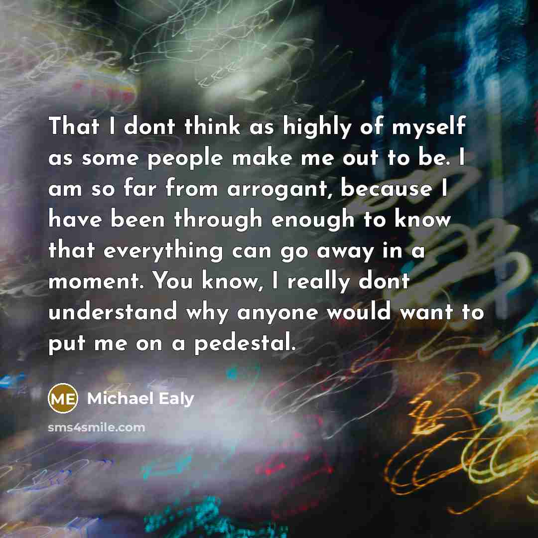 “That I dont think as highly of myself as some people make me out to be. I am so far from arrogant, because I have been through enough to know that everything can go away in a moment. You know, I really dont understand why anyone would want to put me on a pedestal.” quote by Michael Ealy