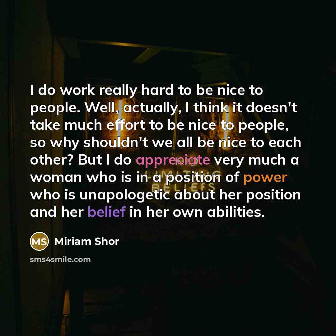 “I do work really hard to be nice to people. Well, actually, I think it doesn't take much effort to be nice to people, so why shouldn't we all be nice to each other? But I do appreciate very much a woman who is in a position of power who is unapologetic about her position and her belief in her own…” quote by Miriam Shor