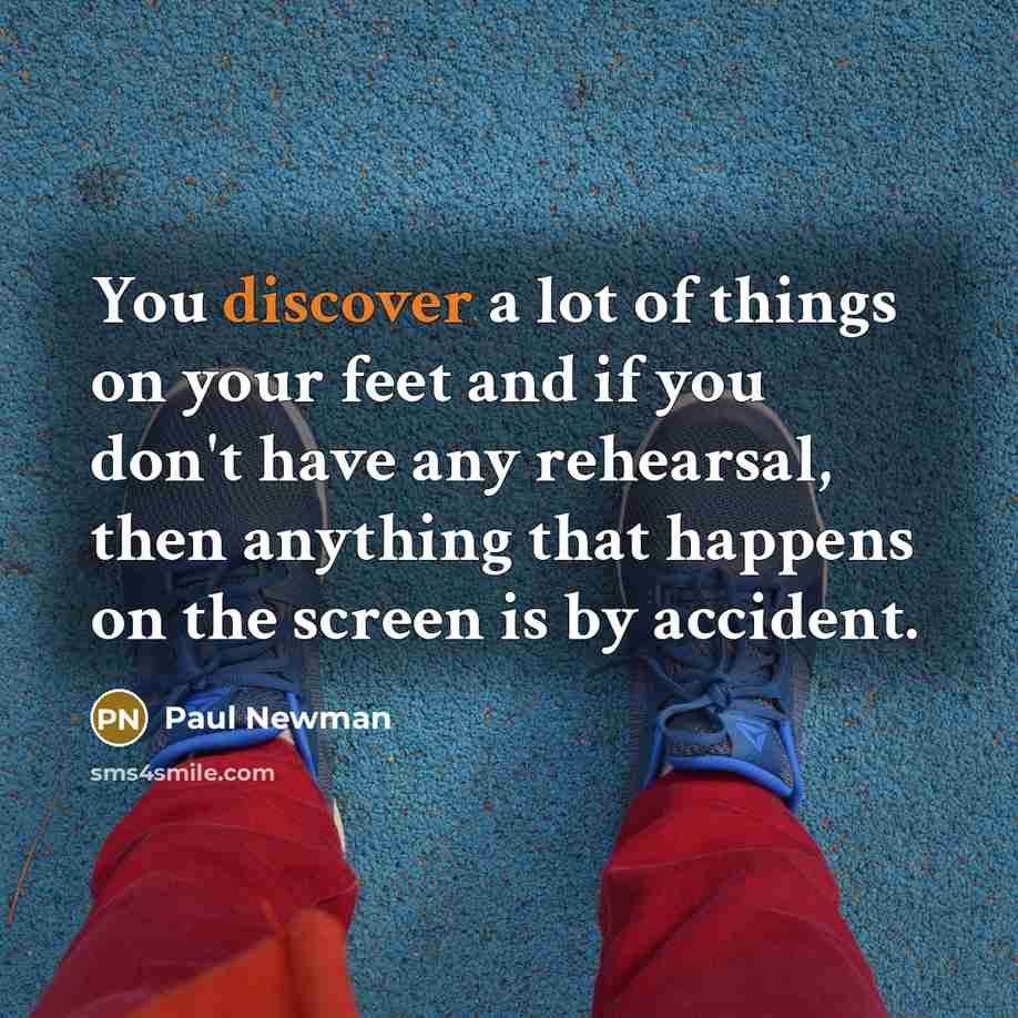 “You discover a lot of things on your feet and if you don't have any rehearsal, then anything that happens on the screen is by accident.” quote by Paul Newman