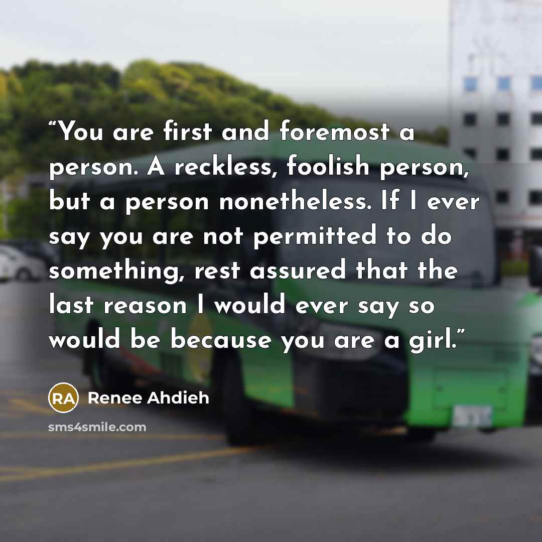 “You are first and foremost a person. A reckless, foolish person, but a person nonetheless. If I ever say you are not permitted to do something, rest assured that the last reason I would ever say so would be because you are a girl.” quote by Renee Ahdieh