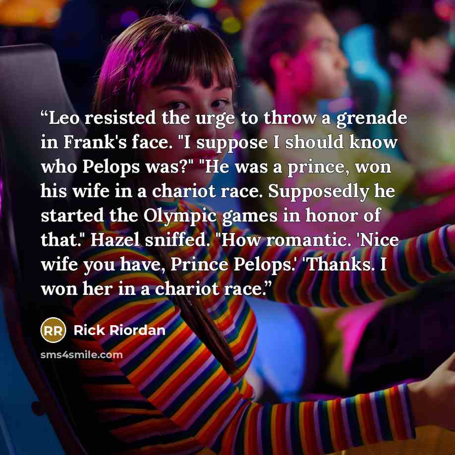 “Leo resisted the urge to throw a grenade in Frank's face. "I suppose I should know who Pelops was?" "He was a prince, won his wife in a chariot race. Supposedly he started the Olympic games in honor of that." Hazel sniffed. "How romantic. 'Nice wife you have, Prince Pelops.' 'Thanks. I won her in…” quote by Rick Riordan