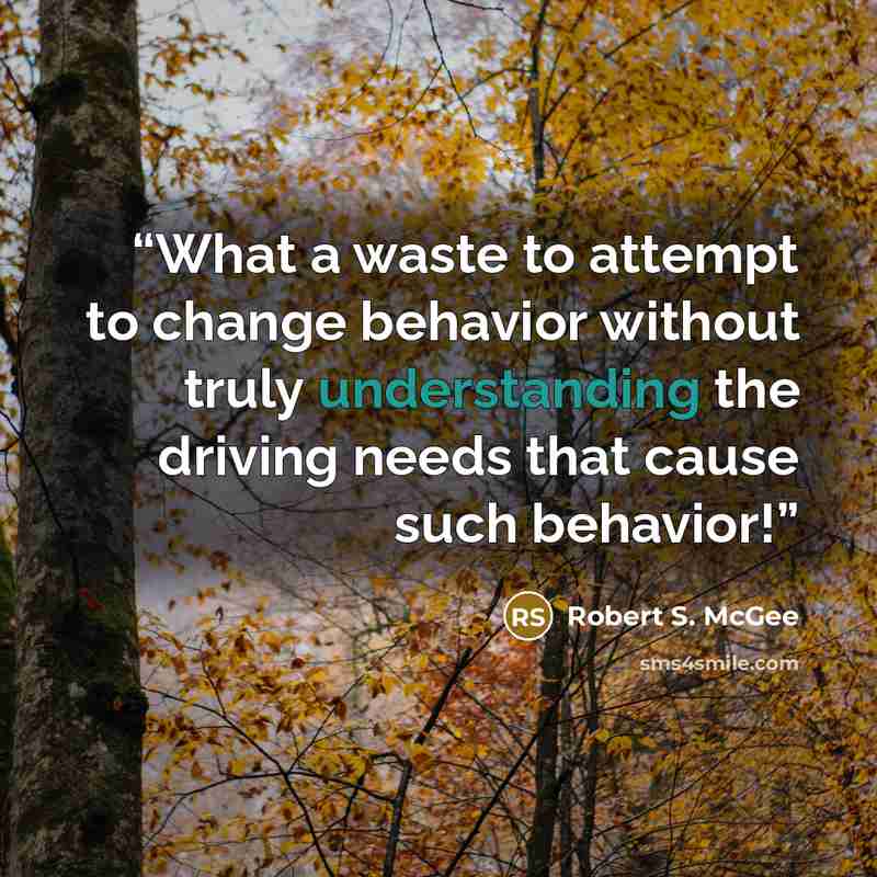 “What a waste to attempt to change behavior without truly understanding the driving needs that cause such behavior!” quote by Robert S. McGee