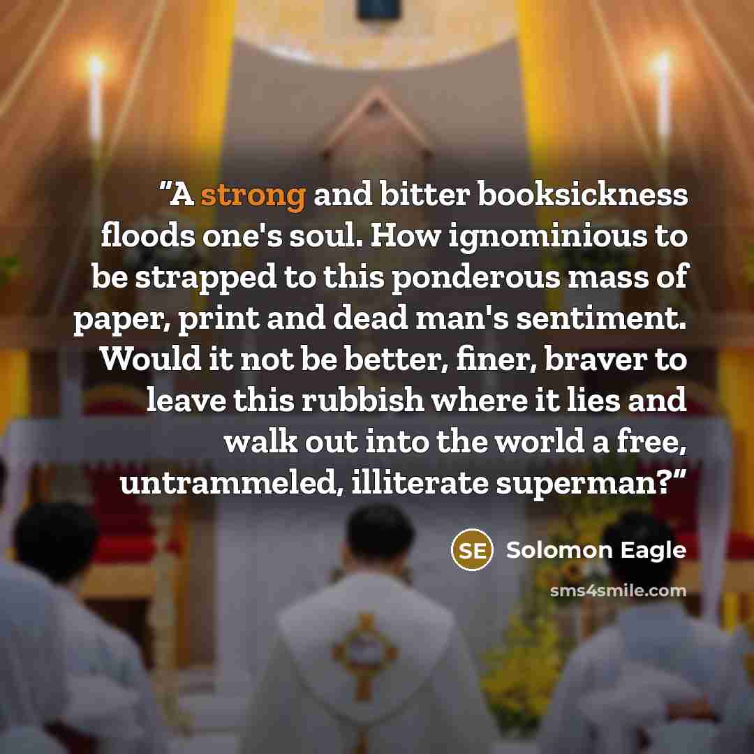 “A strong and bitter booksickness floods one's soul. How ignominious to be strapped to this ponderous mass of paper, print and dead man's sentiment. Would it not be better, finer, braver to leave this rubbish where it lies and walk out into the world a free, untrammeled, illiterate superman?” quote by Solomon Eagle