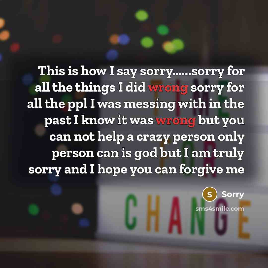 “This is how I say sorry…...sorry for all the things I did wrong sorry for all the ppl I was messing with in the past I know it was wrong but you can not help a crazy person only person can is god but I am truly sorry and I hope you can forgive me” quote by Sorry