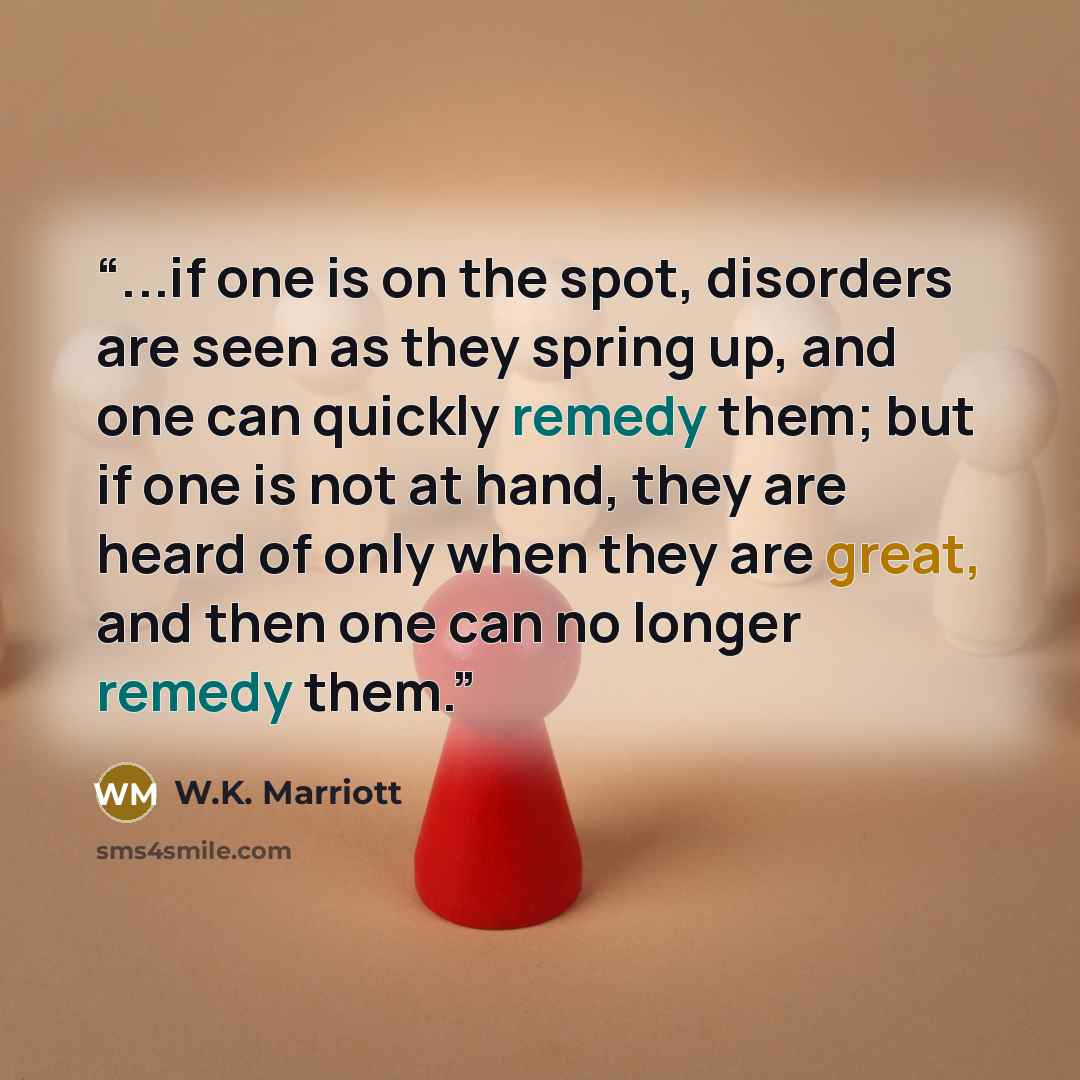 “...if one is on the spot, disorders are seen as they spring up, and one can quickly remedy them; but if one is not at hand, they are heard of only when they are great, and then one can no longer remedy them.” quote by W.K. Marriott